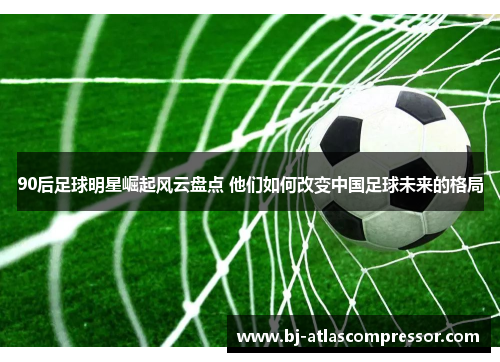 90后足球明星崛起风云盘点 他们如何改变中国足球未来的格局