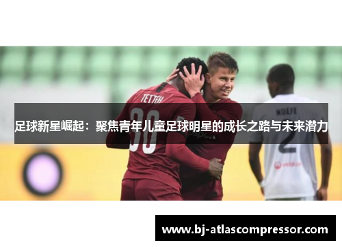 足球新星崛起：聚焦青年儿童足球明星的成长之路与未来潜力
