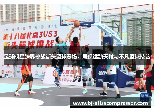 足球明星跨界挑战街头篮球赛场，展现运动天赋与不凡篮球技艺
