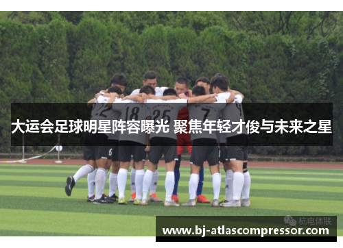大运会足球明星阵容曝光 聚焦年轻才俊与未来之星
