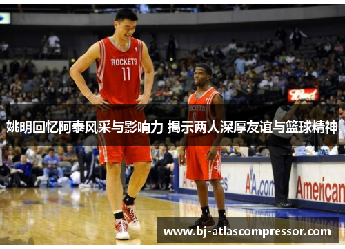 姚明回忆阿泰风采与影响力 揭示两人深厚友谊与篮球精神