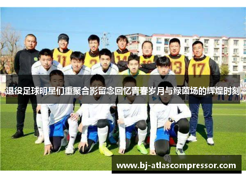 退役足球明星们重聚合影留念回忆青春岁月与绿茵场的辉煌时刻
