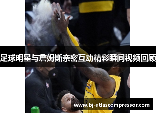 足球明星与詹姆斯亲密互动精彩瞬间视频回顾