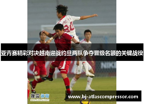 亚青赛精彩对决越南迎战约旦两队争夺晋级名额的关键战役