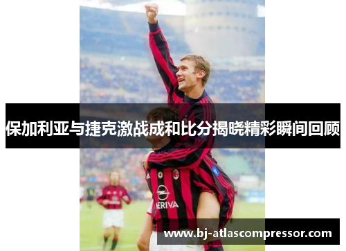 保加利亚与捷克激战成和比分揭晓精彩瞬间回顾